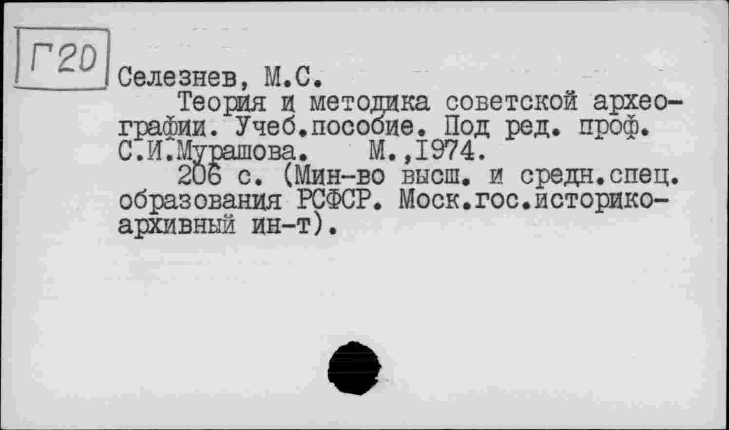 ﻿Г 2D
Селезнев, М.С.
Теория и методика советской археографии. Учеб.пособие. Под ред. проф. С.ИСМурашова. М.,1974.
20ь с. (Мин-во высш, и средн.спец, образования РСФСР. Моск.гос.историкоархивный ин-т).